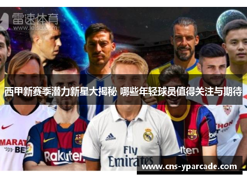 西甲新赛季潜力新星大揭秘 哪些年轻球员值得关注与期待