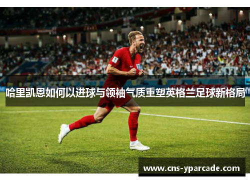 哈里凯恩如何以进球与领袖气质重塑英格兰足球新格局