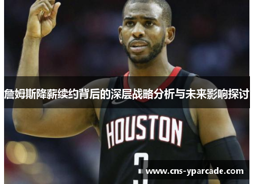 詹姆斯降薪续约背后的深层战略分析与未来影响探讨