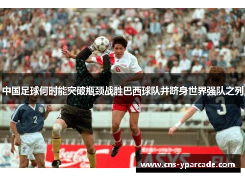 中国足球何时能突破瓶颈战胜巴西球队并跻身世界强队之列