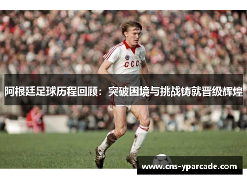 阿根廷足球历程回顾：突破困境与挑战铸就晋级辉煌
