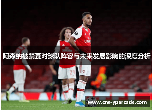 阿森纳被禁赛对球队阵容与未来发展影响的深度分析