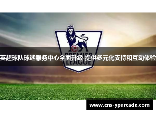 英超球队球迷服务中心全面升级 提供多元化支持和互动体验 英超球队球迷服务中心全面升级 提供多元化支持和互动体验