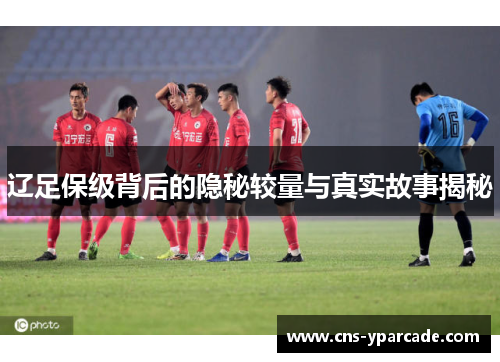 辽足保级背后的隐秘较量与真实故事揭秘 辽足保级背后的隐秘较量与真实故事揭秘