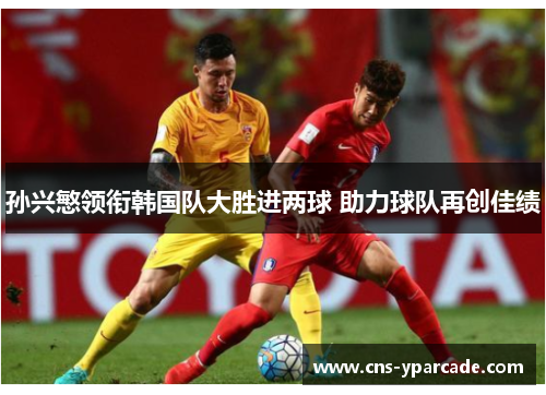 孙兴慜领衔韩国队大胜进两球 助力球队再创佳绩 孙兴慜领衔韩国队大胜进两球 助力球队再创佳绩