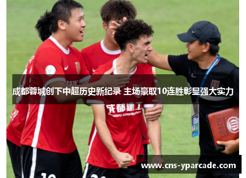 成都蓉城创下中超历史新纪录 主场豪取10连胜彰显强大实力 成都蓉城创下中超历史新纪录 主场豪取10连胜彰显强大实力