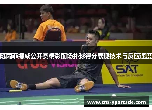 陈雨菲挪威公开赛精彩前场扑球得分展现技术与反应速度