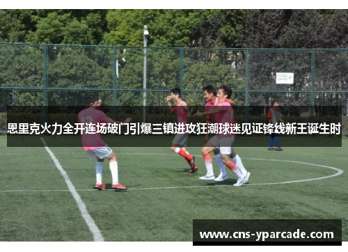 恩里克火力全开连场破门引爆三镇进攻狂潮球迷见证锋线新王诞生时 恩里克火力全开连场破门引爆三镇进攻狂潮球迷见证锋线新王诞生时